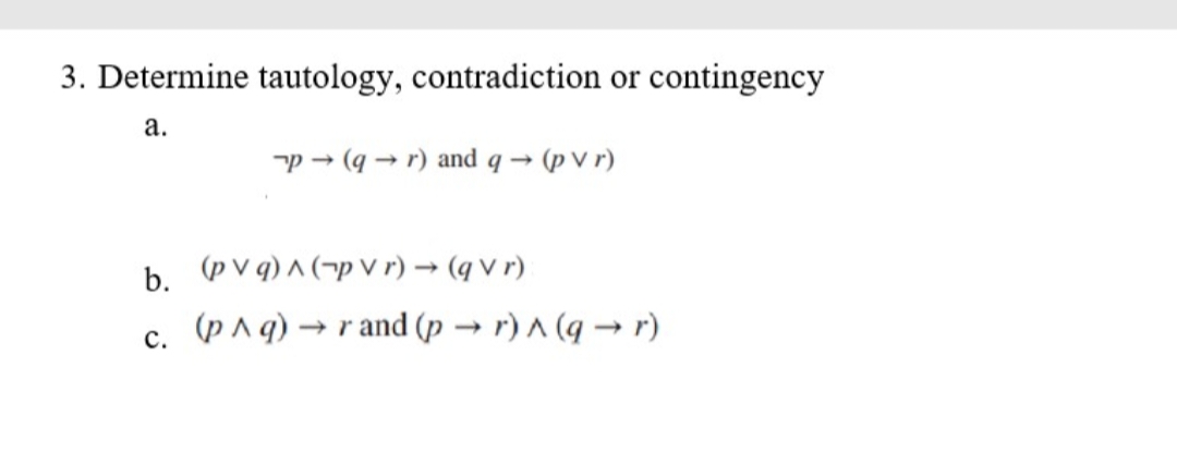 3. Determine tautology, contradiction or contingency
a.
p→ (q→ r) and q→ (pvr)
b. (pvq)^(pvr) → (qvr)
C.
(p^ q) → rand (pr) ^ (q→r)