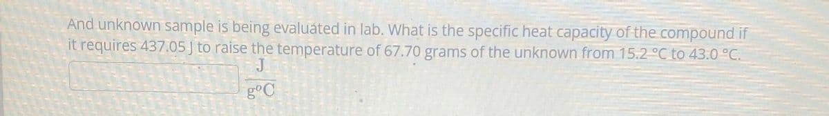 And unknown sample is being evaluated in lab. What is the specific heat capacity of the compound if
it requires 437.05 J to raise the temperature of 67.70 grams of the unknown from 15.2 °C to 43.0 °C.
J
gºC