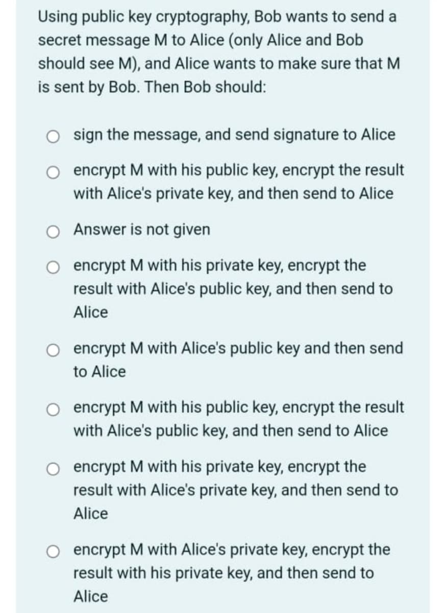 ### Exercise: Public Key Cryptography Scenario

Using public key cryptography, Bob wants to send a secret message M to Alice (only Alice and Bob should see M), and Alice wants to make sure that M is sent by Bob. Then Bob should:

1. ⬤ sign the message, and send signature to Alice
  
2. ⬤ encrypt M with his public key, encrypt the result with Alice’s private key, and then send to Alice
  
3. ⬤ Answer is not given
  
4. ⬤ encrypt M with his private key, encrypt the result with Alice’s public key, and then send to Alice
  
5. ⬤ encrypt M with Alice’s public key and then send to Alice
  
6. ⬤ encrypt M with his public key, encrypt the result with Alice’s public key, and then send to Alice
  
7. ⬤ encrypt M with his private key, encrypt the result with Alice’s private key, and then send to Alice
  
8. ⬤ encrypt M with Alice's private key, encrypt the result with his private key, and then send to Alice
  
When using public key cryptography, it is important to ensure both the confidentiality and authenticity of the message. Please analyze each option and choose the correct procedure for Bob to securely send the message to Alice while allowing her to verify that it was indeed sent by Bob.