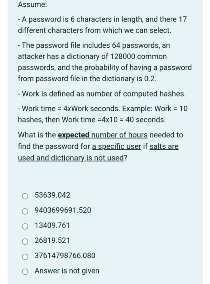 ### Password Cracking Analysis 

#### Assumptions:

1. **Password Characteristics**:
   - Length: 6 characters
   - Character Set: 17 possible characters

2. **Password File and Dictionary**:
   - Password file contains 64 passwords.
   - Dictionary contains 128,000 common passwords.
   - Probability of finding a password from the file in the dictionary: 0.2 (20%)

3. **Work and Time Definitions**:
   - Work = Number of computed hashes
   - Work Time = 4 * Work (seconds)
     - Example: If Work = 10 hashes, then Work Time = 4 * 10 = 40 seconds

#### Problem Statement:
What is the **expected number of hours needed** to find the password for a specific user if salts are used and the dictionary is not employed?

#### Possible Answer Choices:

- 53,639.042
- 940,369,691.520
- 13,409.761
- 26,819.521
- 3,761,479,876.080
- Answer is not given

### Explanation:

To solve this, you need to know:
- The total number of possible passwords.
- The work and time involved in checking each of these passwords.
- Conversion of work time from seconds to hours for the final answer.

**Note**: Given that salts are used, each password hash must be computed individually without leveraging precomputed hashes, drastically increasing computational requirements.

This section provides an analysis of the computational effort required to crack a 6-character password with these specific parameters. Use this information to enhance understanding of password security and the importance of using salts in password hashing to prevent dictionary attacks.