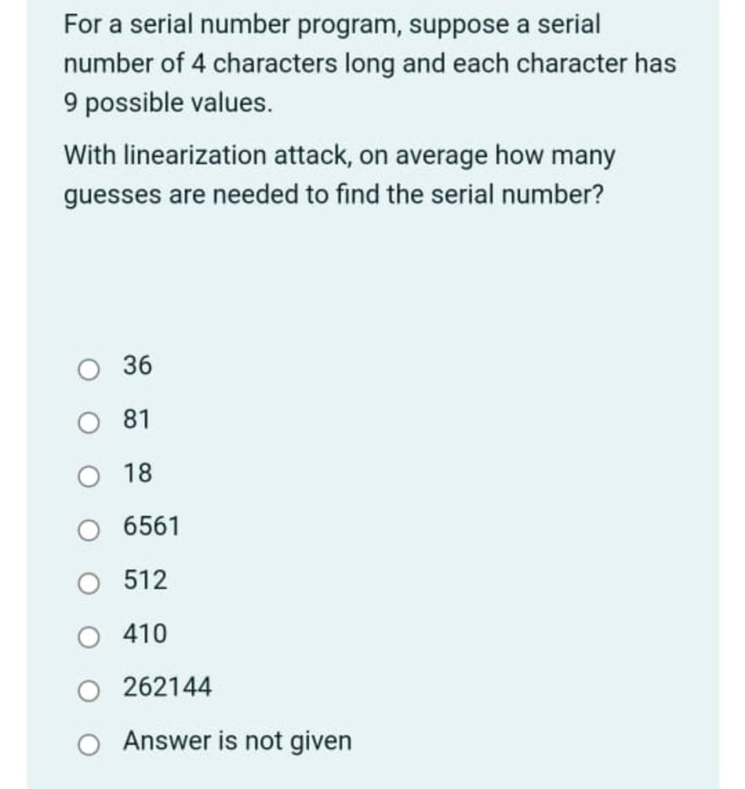 For a serial number program, suppose a serial
number of 4 characters long and each character has
9 possible values.
With linearization attack, on average how many
guesses are needed to find the serial number?
81
O 18
O 6561
O 512
O 410
262144
Answer is not given
36
