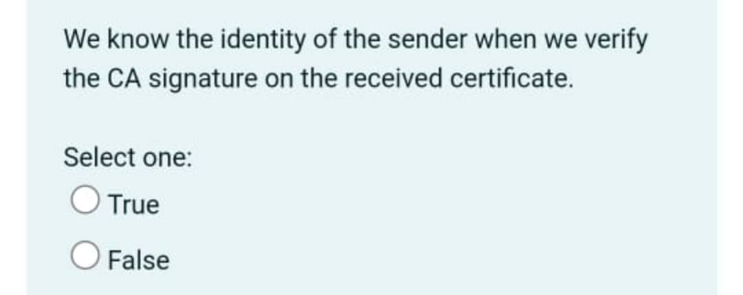 **Understanding Sender Verification Through Certificate Authorities**

To verify the identity of the sender, one common method involves using the Certificate Authority (CA) signature on a received certificate. This process ensures that the sender's identity is authenticated based on their certified credentials.

**Question:**
Do we know the identity of the sender when we verify the CA signature on the received certificate?

**Options:**
- True
- False

In the example given, participants are asked to select whether this statement is True or False, indicating their understanding of the CA-based verification process.