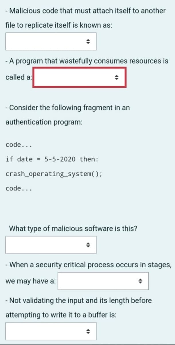 ### Educational Exercise on Malicious Software

#### 1. Types of Malicious Software

- **Question**: Malicious code that must attach itself to another file to replicate itself is known as:
  - *Answer Field: [Dropdown menu]*

- **Question**: A program that wastefully consumes resources is called a:
  - *Answer Field: [Dropdown menu within a red box]*

#### 2. Code Analysis Exercise

- **Scenario**: Consider the following fragment in an authentication program:

```
code...
if date = 5-5-2020 then:
    crash_operating_system();
code...
```

- **Question**: What type of malicious software is this?
  - *Answer Field: [Dropdown menu]*

#### 3. Security Concepts

- **Question**: When a security critical process occurs in stages, we may have a:
  - *Answer Field: [Dropdown menu]*

- **Question**: Not validating the input and its length before attempting to write it to a buffer is:
  - *Answer Field: [Dropdown menu]*

### Explanation of Dropdown Menus
Each dropdown menu in the provided questions allows you to select an appropriate term or definition related to cybersecurity. These selections typically encompass various forms of malicious software (malware), security vulnerabilities, and threats.

### Additional Notes
- The red box highlighted around one of the dropdown menus indicates that this selection may be particularly important or distinct.
- Ensure that when filling out these fields, you understand the context of the question to select the most accurate term or concept.

### Conclusion
This exercise aims to enhance your understanding of different types of malware and common security issues in software development. Analyzing code snippets and identifying potential threats are crucial skills in cybersecurity.