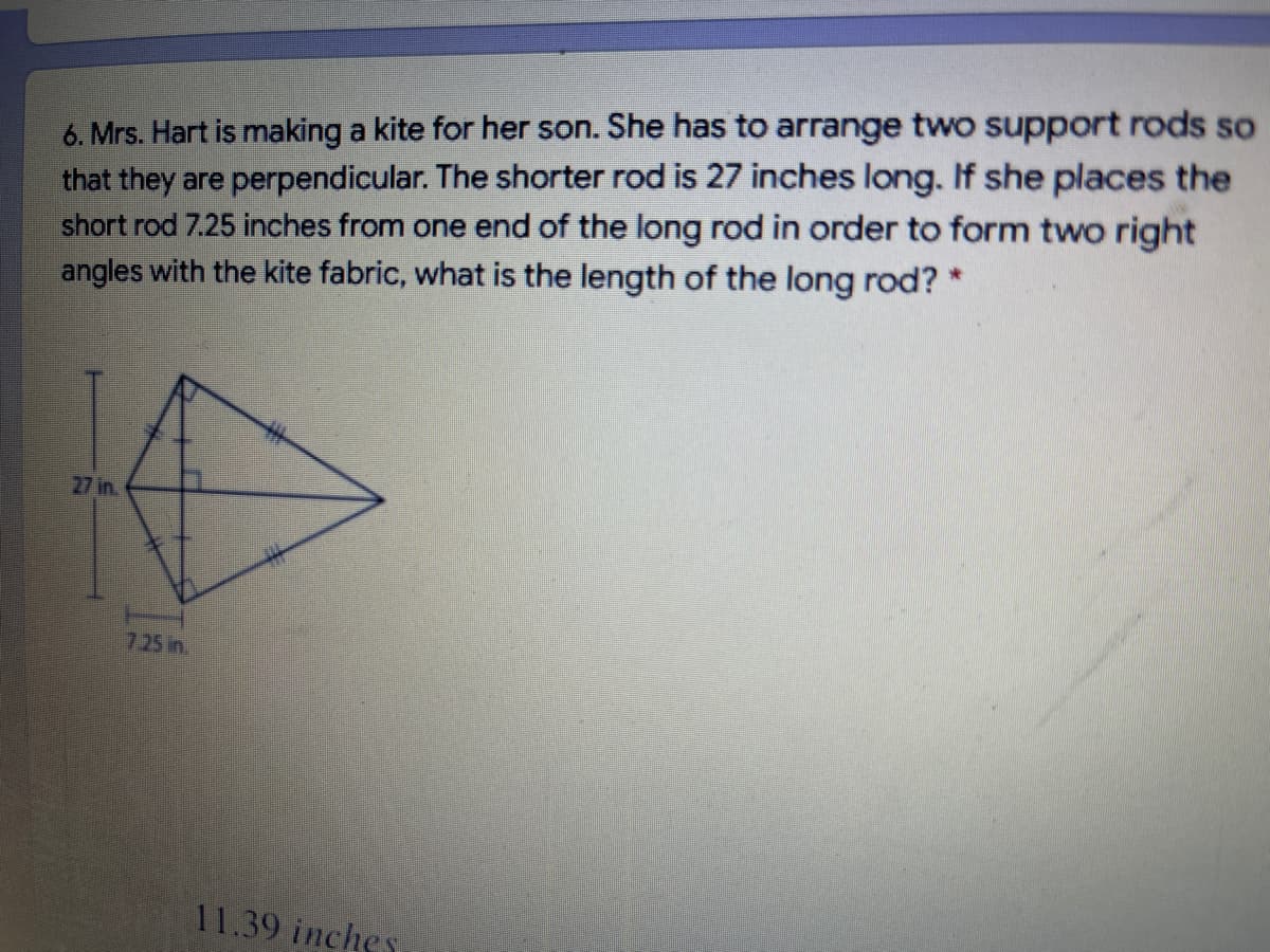 6. Mrs. Hart is making a kite for her son. She has to arrange two support rods so
that they are perpendicular. The shorter rod is 27 inches long. If she places the
short rod 7.25 inches from one end of the long rod in order to form two right
angles with the kite fabric, what is the length of the long rod?*
27 in.
7.25 in.
11.39 inches
