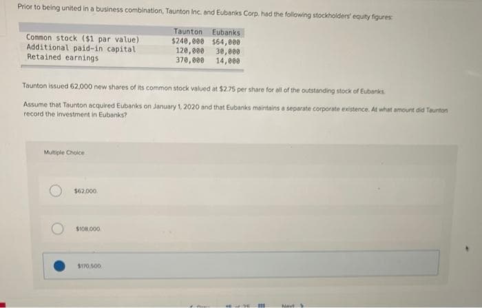 Prior to being united in a business combination, Taunton Inc. and Eubanks Corp. had the following stockholders' equity figures:
Common stock ($1 par value)
Additional paid-in capital
Retained earnings
Taunton Eubanks
$240,000 $64,000
120,000 30,000
370,000 14,000
Taunton issued 62,000 new shares of its common stock valued at $2.75 per share for all of the outstanding stock of Eubanks
Assume that Taunton acquired Eubanks on January 1, 2020 and that Eubanks maintains a separate corporate existence. At what amount did Taunton
record the investment in Eubanks?
Multiple Choice
Navt
$62.000
$108.000
$170,500