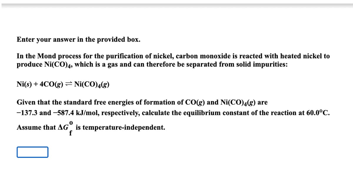 Enter your answer in the provided box.
In the Mond process for the purification of nickel, carbon monoxide is reacted with heated nickel to
produce Ni(CO)4, which is a gas and can therefore be separated from solid impurities:
Ni(s) + 4CO(g) = Ni(CO)4(g)
Given that the standard free energies of formation of CO(g) and Ni(CO)4(g) are
-137.3 and -587.4 kJ/mol, respectively, calculate the equilibrium constant of the reaction at 60.0°C.
0
Assume that AG is temperature-independent.
f