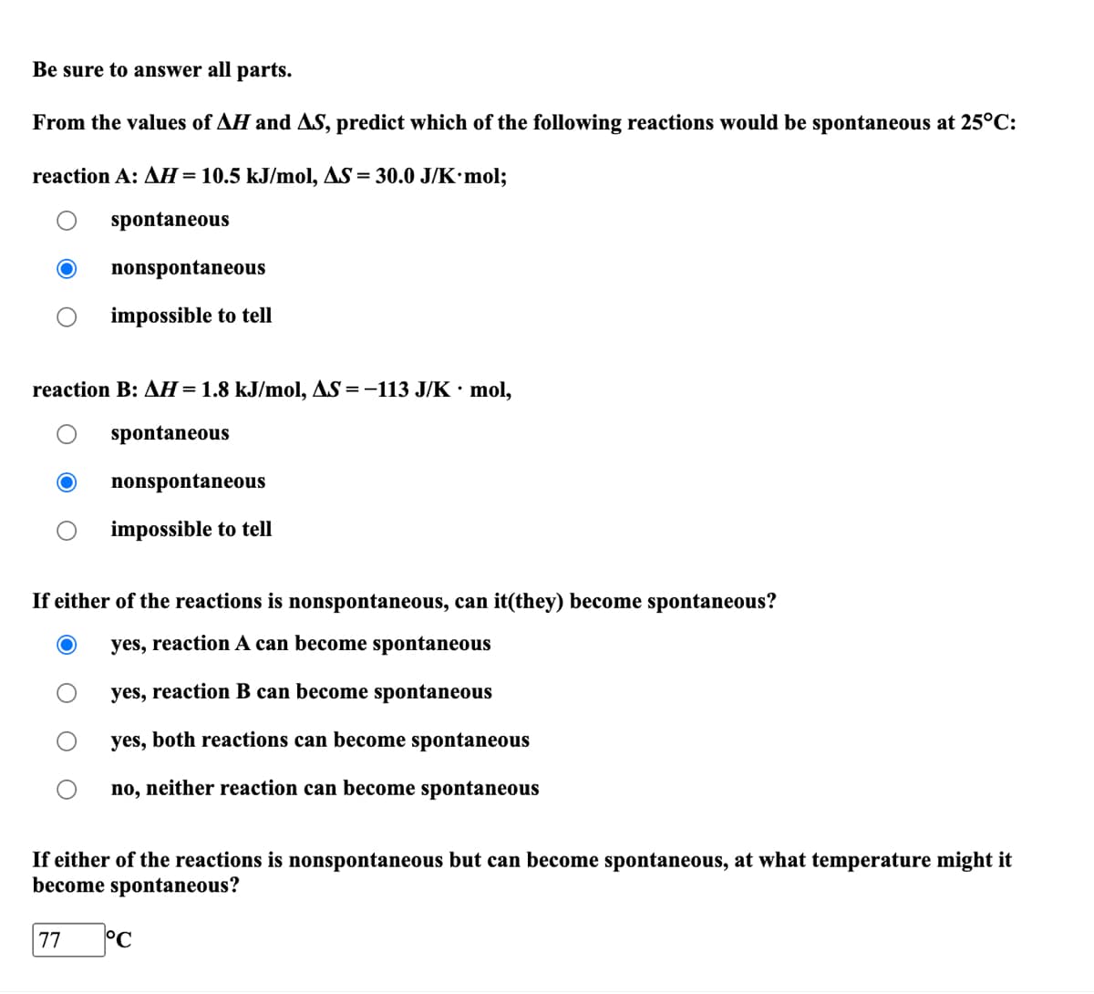 Be sure to answer all parts.
From the values of AH and AS, predict which of the following reactions would be spontaneous at 25°C:
reaction A: AH = 10.5 kJ/mol, AS = 30.0 J/K·mol;
spontaneous
nonspontaneous
impossible to tell
reaction B: AH = 1.8 kJ/mol, AS = -113 J/K • mol,
spontaneous
77
nonspontaneous
impossible to tell
If either of the reactions is nonspontaneous, can it(they) become spontaneous?
yes, reaction A can become spontaneous
yes, reaction B can become spontaneous
yes, both reactions can become spontaneous
no, neither reaction can become spontaneous
If either of the reactions is nonspontaneous but can become spontaneous, at what temperature might it
become spontaneous?
°C