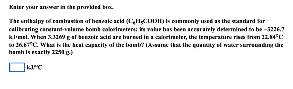 Enter your answer in the provided box.
The enthalpy of combustion of benzoic acid (C6H5COOH) is commonly used as the standard for
calibrating constant-volume bomb calorimeters; its value has been accurately determined to be -3226.7
kJ/mol. When 3.3269 g of benzoic acid are burned in a calorimeter, the temperature rises from 22.84°C
to 26.67°C. What is the heat capacity of the bomb? (Assume that the quantity of water surrounding the
bomb is exactly 2250 g.)
kJ/°C