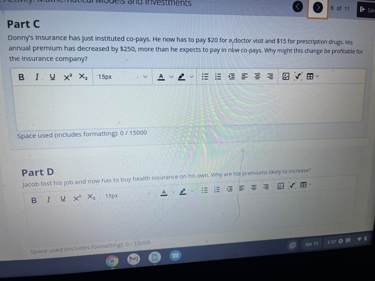 Investments
Part C
Donny's insurance has just instituted co-pays. He now has to pay $20 for a doctor visit and $15 for prescription drugs. His
annual premium has decreased by $250, more than he expects to pay in new co-pays. Why might this change be profitable for
the insurance company?
BIUX² X₂ 15px
V
Space used (includes formatting): 0 / 15000
15px
Part D
jacob lost his job and now has to buy health insurance on his own. Why are his premiums likely to increase?
BI
U X² X₂
≡
V
Av
Space used (Includes formatting): 0/ 15000
AVA
|||
6 of 11
Apr 12
2:57
Sav