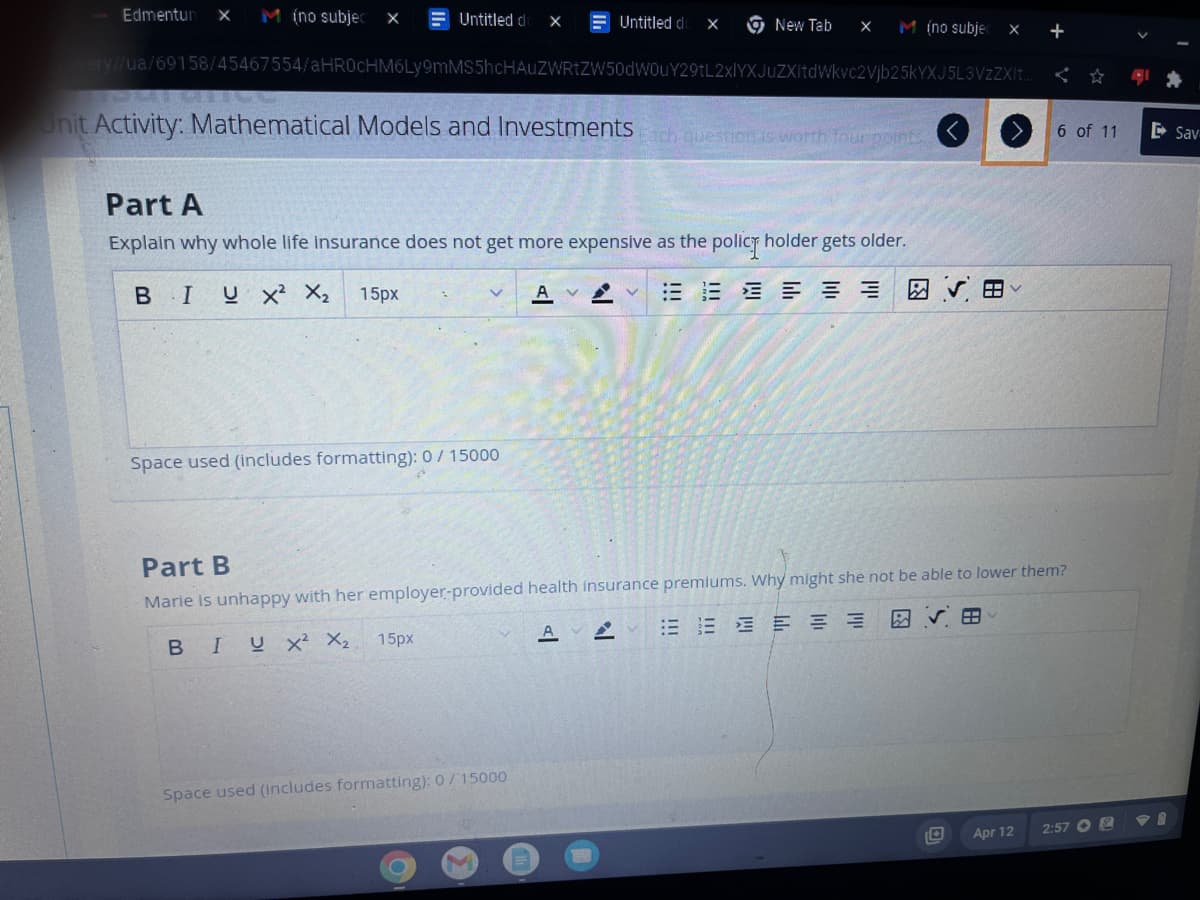 Edmentur X M (no subjec X
Untitled d X
Unit Activity: Mathematical Models and Investments Each question is worth four po
Space used (includes formatting): 0 / 15000
ery//ua/69158/45467554/aHR0cHM6Ly9mMS5hcHAUZWRtZW50dW0uY29tL2xlYXJuZXItdWkvc2Vjb25kYXJ5L3VzZXIt...
15px
Part A
Explain why whole life insurance does not get more expensive as the policy holder gets older.
B I U X² X₂ 15px
A VV 三三三三三
Untitled do X
Space used (Includes formatting): 0/15000
C
New Tab X
M
M (no subjec
A
Part B
Marie is unhappy with her employer-provided health insurance premiums. Why might she not be able to lower them?
BIU X² X₂
EEEEEE
X +
AR
田く
6 of 11
Apr 12
2:57
Sav