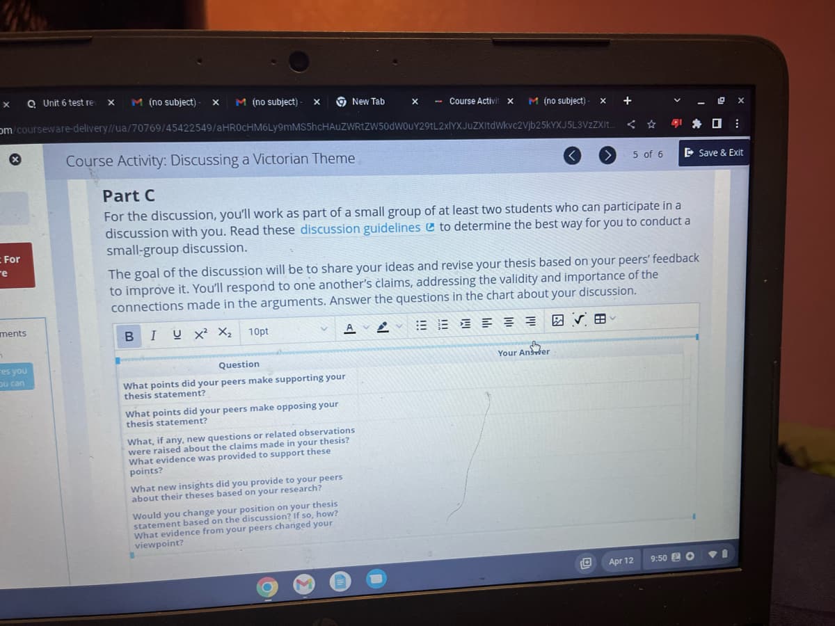 X
QUnit 6 test re X M (no subject) - X M (no subject)- X
om/courseware-delivery//ua/70769/45422549/aHR0cHM6Ly9mMS5hcHAUZWRtZW50dW0uY29tL2xlYXJuZXItdWkvc2Vjb25kYXJ5L3VzZXIt..
X
For
re
ments
n
es you
ou can
10pt
Question
What points did your peers make supporting your
thesis statement?
What points did your peers make opposing your
thesis statement?
New Tab
What, if any, new questions or related observations
were raised about the claims made in your thesis?
What evidence was provided to support these
points?
What new insights did you provide to your peers
about their theses based on your research?
- Course Activit
Would you change your position on your thesis
statement based on the discussion? If so, how?
What evidence from your peers changed your
viewpoint?
1
x-
X
M (no subject)- X
Course Activity: Discussing a Victorian Theme
Part C
For the discussion, you'll work as part of a small group of at least two students who can participate in a
discussion with you. Read these discussion guidelines to determine the best way for you to conduct a
small-group discussion.
The goal of the discussion will be to share your ideas and revise your thesis based on your peers' feedback
to improve it. You'll respond to one another's claims, addressing the validity and importance of the
connections made in the arguments. Answer the questions in the chart about your discussion.
B IUX² X₂
A A E E 三 三 三 三 四 V
<
>
Your Answer
+
5 of 6
► Save & Exit
Apr 12
@x
:
9:50 6 P