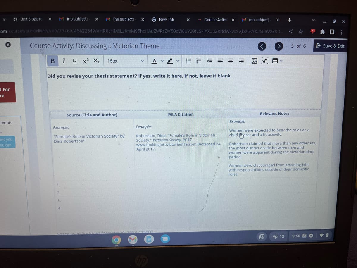 Unit 6 test re X M (no subject) X M (no subject) - X
com/courseware-delivery//ua/70769/45422549/aHR0cHM6Ly9mMS5hcHAUZWRtZW50dW0uY29tL2xlYXJuZXItdWkvc2Vjb25kYXJ5L3VzZXIt..
you consulted along witt your notes that
Course Activity: Discussing a Victorian Theme
B IUX² X₂ 15px
X
x
t For
re
n
ments
res you
ou can
Example:
"Female's Role in Victorian Society" by
Dina Robertson"
1.
2.
3.
Did you revise your thesis statement? If yes, write it here. If not, leave it blank.
Source (Title and Author)
4.
M
New Tab
V AVVE
X - Course Activit X
April 2017.
Space used (includes formatting): 1953/15000
MLA Citation
Example:
Robertson, Dina. "Female's Role in Victorian
Society." Victorian Society, 2017,
www.lookingintovictorianlife.com. Accessed 24
in order to
M (no subject)- X
A
+
UPTOR
Tormanor
5 of 6
Relevant Notes
Example:
Women were expected to bear the roles as a
child harer and a housewife.
Apr 12
Robertson claimed that more than any other era,
the most distinct divide between men and
women were apparent during the Victorian time
period.
Women were discouraged from attaining jobs
with responsibilities outside of their domestic
roles.
10:
9:50 O
Save & Exit