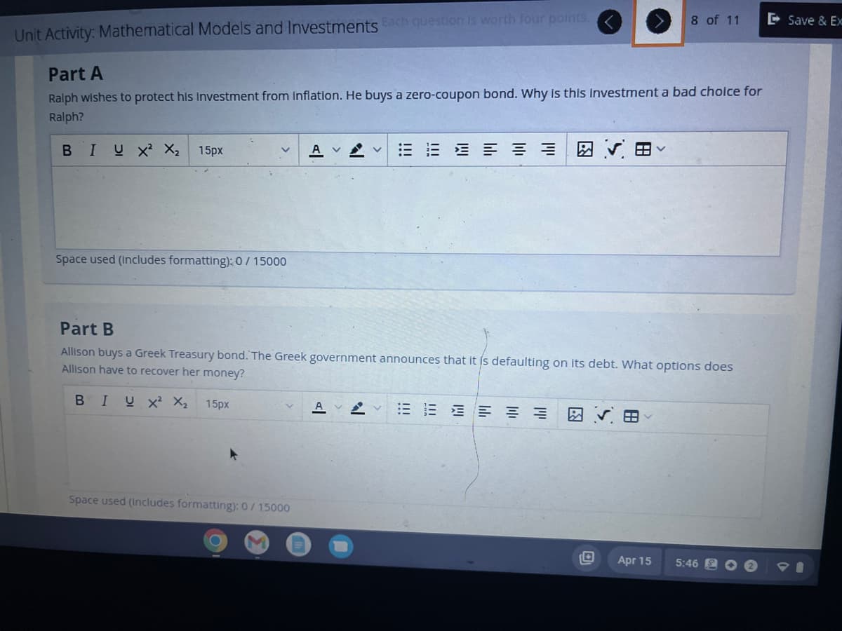 Unit Activity: Mathematical Models and Investments Each question is worth four points.
Part A
Ralph wishes to protect his investment from Inflation. He buys a zero-coupon bond. Why is this investment a bad choice for
Ralph?
BIUX² X₂ 15px
Space used (includes formatting): 0 / 15000
Space used (includes formatting): 0/ 15000
!!!
O
IWI
ויוי
三三 図 ▼ 田く
Part B
Allison buys a Greek Treasury bond. The Greek government announces that it is defaulting on its debt. What options does
Allison have to recover her money?
BIUX² X₂ 15px
A A 注三三三三
8 of 11
O
Apr 15
5:46
Save & Ex
PI