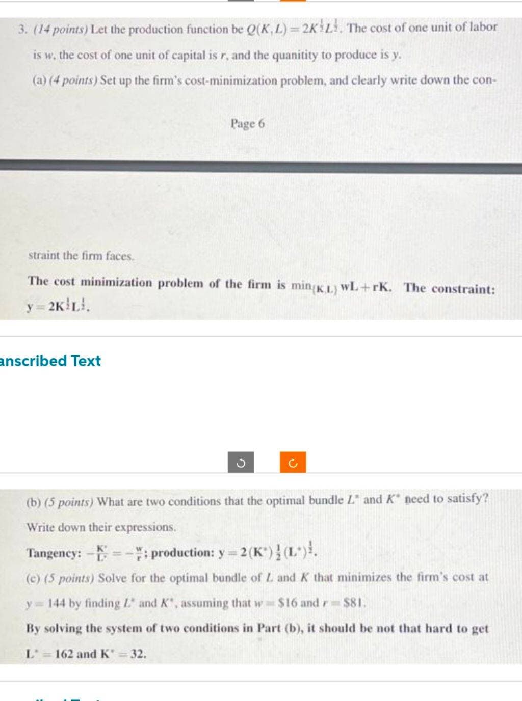 3. (14 points) Let the production function be Q(K,L)=2K L. The cost of one unit of labor
is w, the cost of one unit of capital is r, and the quanitity to produce is y.
(a) (4 points) Set up the firm's cost-minimization problem, and clearly write down the con-
Page 6
straint the firm faces.
The cost minimization problem of the firm is min(KL) WL+rK. The constraint:
y=2K!L!.
anscribed Text
(b) (5 points) What are two conditions that the optimal bundle L and K need to satisfy?
Write down their expressions.
Tangency: -=-; production: y = 2(K)! (L)!.
(c) (5 points) Solve for the optimal bundle of L. and K that minimizes the firm's cost at
y=144 by finding L and K", assuming that w $16 and r $81.
By solving the system of two conditions in Part (b), it should be not that hard to get
L = 162 and K* = 32.