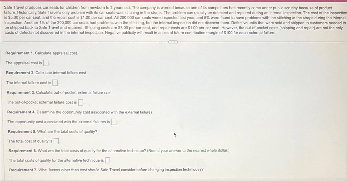 Safe Travel produces car seats for children from newborn to 2 years old. The company is worried because one of its competitors has recently come under public scrutiny because of product
failure. Historically, Safe Travel's only problem with its car seats was stitching in the straps. The problem can usually be detected and repaired during an internal inspection. The cost of the inspection
is $5.00 per car seat, and the repair cost is $1.00 per car seat. All 200,000 car seats were inspected last year, and 5% were found to have problems with the stitching in the straps during the internal
inspection. Another 1% of the 200,000 car seats had problems with the stitching, but the internal inspection did not discover them. Defective units that were sold and shipped to customers needed to
be shipped back to Safe Travel and repaired. Shipping costs are $8.00 per car seat, and repair costs are $1.00 per car seat. However, the out-of-pocket costs (shipping and repair) are not the only
costs of defects not discovered in the internal inspection. Negative publicity will result in a loss of future contribution margin of $100 for each external failure.
Requirement 1. Calculate appraisal cost.
The appraisal cost is.
Requirement 2. Calculate internal failure cost.
The internal failure cost is
Requirement 3. Calculate out-of-pocket external failure cost.
The out-of-pocket external failure cost is
Requirement 4. Determine the opportunity cost associated with the external failures.
The opportunity cost associated with the external failures is
EXTE
Requirement 5. What are the total costs of quality?
The total cost of quality is
Requirement 6. What are the total costs of quality for the alternative technique? (Round your answer to the nearest whole dollar.)
The total costs of quality for the alternative technique is.
Requirement 7. What factors other than cost should Safe Travel consider before changing inspection techniques?