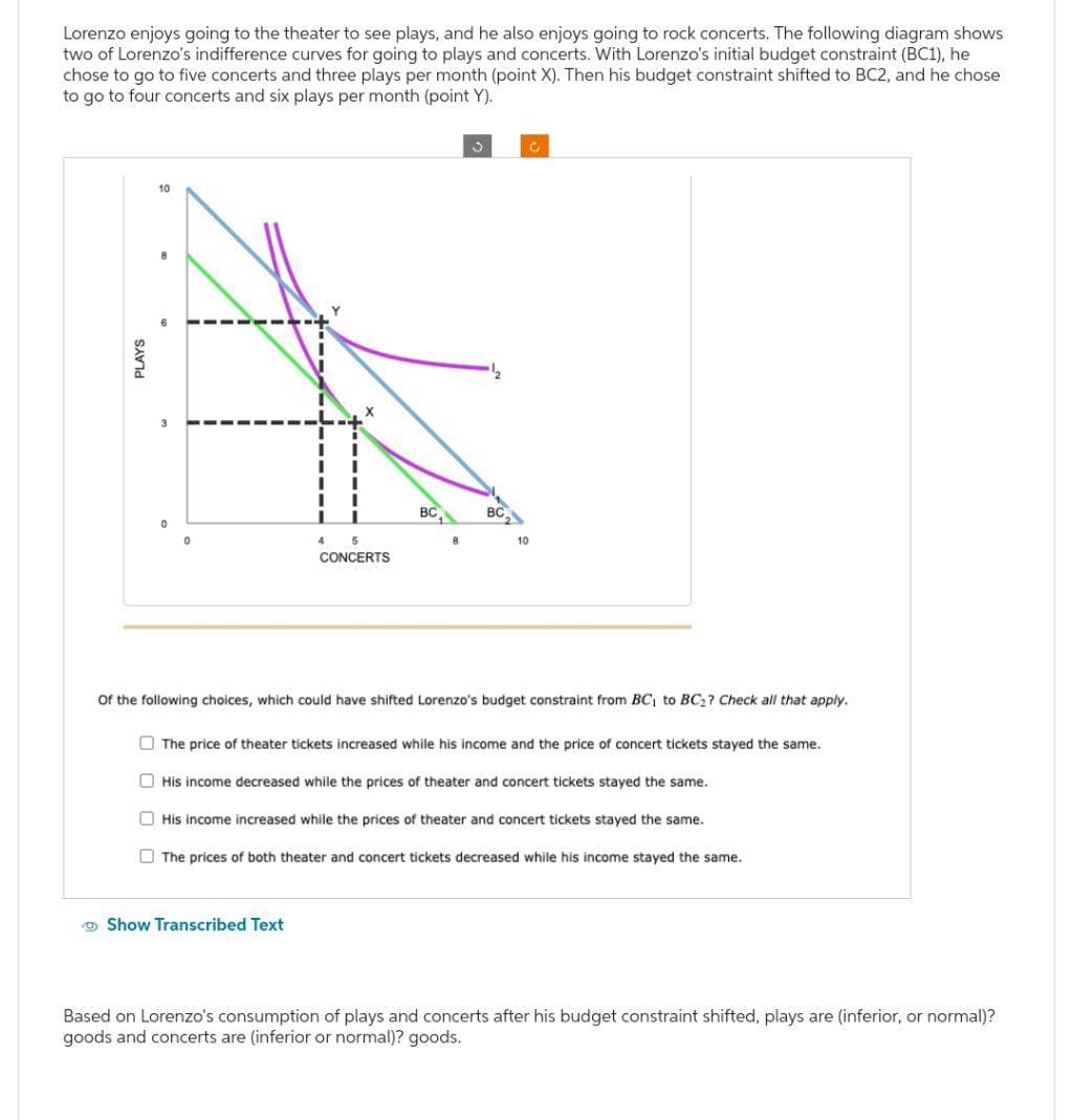 Lorenzo enjoys going to the theater to see plays, and he also enjoys going to rock concerts. The following diagram shows
two of Lorenzo's indifference curves for going to plays and concerts. With Lorenzo's initial budget constraint (BC1), he
chose to go to five concerts and three plays per month (point X). Then his budget constraint shifted to BC2, and he chose
to go to four concerts and six plays per month (point Y).
PLAYS
10
0
4
5
CONCERTS
BC
8
Show Transcribed Text
BC
10
C
Of the following choices, which could have shifted Lorenzo's budget constraint from BC₁ to BC₂? Check all that apply.
The price of theater tickets increased while his income and the price of concert tickets stayed the same.
His income decreased while the prices of theater and concert tickets stayed the same.
His income increased while the prices of theater and concert tickets stayed the same.
The prices of both theater and concert tickets decreased while his income stayed the same.
Based on Lorenzo's consumption of plays and concerts after his budget constraint shifted, plays are (inferior, or normal)?
goods and concerts are (inferior or normal)? goods.