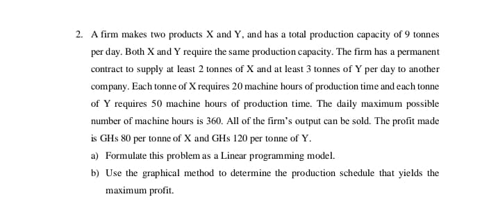 2. A firm makes two products X and Y, and has a total production capacity of 9 tonnes
per day. Both X and Y require the same production capacity. The firm has a permanent
contract to supply at least 2 tonnes of X and at least 3 tonnes of Y per day to another
company. Each tonne of X requires 20 machine hours of production time and each tonne
of Y requires 50 machine hours of production tỉme. The daily maximum possible
number of machine hours is 360. All of the firm's output can be sold. The profit made
is GHs 80 per tonne of X and GHs 120 per tonne of Y.
a) Formulate this problem as a Linear programming model.
b) Use the graphical method to determine the production schedule that yields the
maximum profit.
