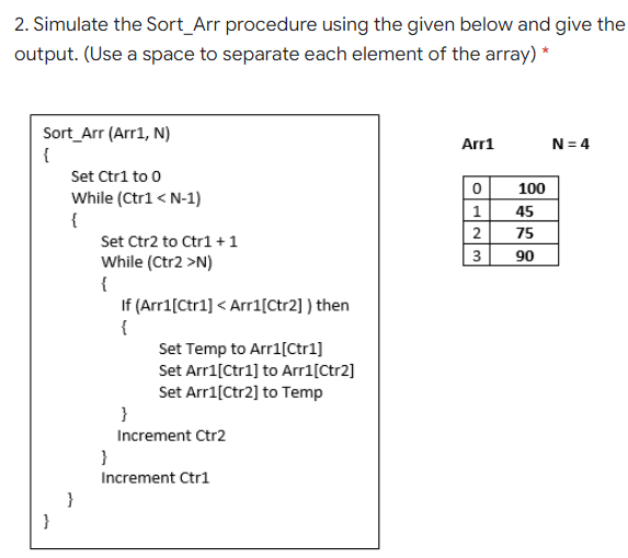 2. Simulate the Sort_Arr procedure using the given below and give the
output. (Use a space to separate each element of the array) *
Sort_Arr (Arr1, N)
{
Arr1
N = 4
Set Ctri to 0
100
While (Ctrl < N-1)
{
1
45
2
75
Set Ctr2 to Ctr1 +1
3
90
While (Ctr2 >N)
{
If (Arr1[Ctr1] < Arr1[Ctr2] ) then
{
Set Temp to Arr1[Ctr1]
Set Arr1[Ctr1] to Arr1[Ctr2]
Set Arri[Ctr2] to Temp
}
Increment Ctr2
}
Increment Ctr1
}
}
