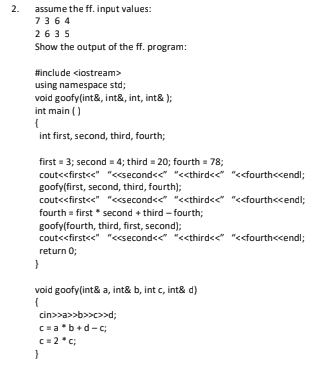 assume the ff. input values:
2.
7364
2635
Show the output of the ff. program:
#include <iostream>
using namespace std;
void goofy(int&, int&, int, int& );
int main ()
int first, second, third, fourth;
first = 3; second = 4; third = 20; fourth = 78;
cout<<first<<" "<csecond<<" "<<third<<" "<<fourth<cendl;
goofy(first, second, third, fourth);
cout<<first<<" "<csecond<<" "<<third<<" "<<fourth<cendl;
fourth = first second + third -fourth;
goofy(fourth, third, first, second);
coutc<first<e" "ccsecond<e "<cthird<<" "<cfourthccendl;
return 0;
void goofy(int& a, int& b, int c, int& d)
{
cin>>a>>b>>c>>d;
C=ab+d-c;
C = 2*c;
