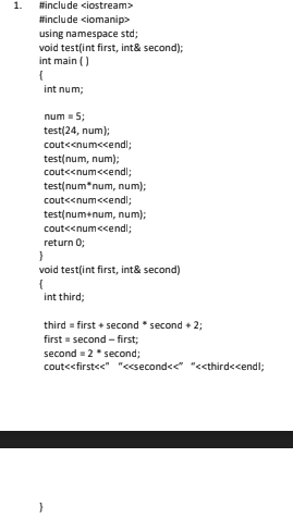 1.
#include ciostream>
#include <iomanip>
using namespace std;
void test(int first, int& second);
int main ()
int num;
num = 5;
test(24, num);
cout<<numccendl;
test(num, num);
cout<<num<cendl;
test(num*num, num);
cout<<num<cendl;
test(num+num, num);
cout<<num<cendl;
return 0;
void test(int first, int& second)
int third;
third = first + second * second + 2;
first = second - first;
second = 2* second;
cout<<first<<" "<<second<<" "<third<cendl;
}
