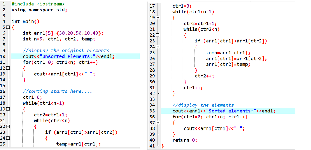 1
#include <iostream>
ctr1=0;
while(ctr1<n-1)
{
ctr2=ctr1+1;
while(ctr2<n)
17
2
using namespace std;
18
3
19 E
int main()
5日{
4
20
21
int arr1[5]={30,20,50,10,40};
int n=5, ctr1, ctr2, temp;
22 E
7
if (arr1[ctr1]>arr1[ctr2])
{
temp=arr1[ctr1];
arr1[ctr1]=arr1[ctr2];
arri[ctr2]=temp;
}
ctr2++;
}
ctr1++;
23
8.
24E
//display the original elements
cout<<"Unsorted elements:"<<endl;
for (ctr1=0; ctr1<n; ctr1++)
{
cout<<arr1[ctr1]<<" ";
}
9
25
10
26
11
12E
13
14
15
27
28
29
30
31
//sorting starts here....
ctr1=0;
while(ctr1<n-1)
{
ctr2=ctr1+1;
while(ctr2<n)
{
if (arr1[ctr1]>arr1[ctr2])
16
32
17
18
19E
33
//display the elements
cout<<endl<<"Sorted elements:"<<endl;
for(ctr1=0; ctr1<n; ctr1++)
{
cout<<arr1[ctr1]<<" ";
}
return 0;
}
34
35
20
36
21
22E
23
24B
25
37E
38
39
40
temp=arr1[ctr1];
41
