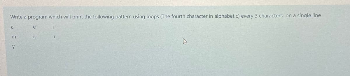 Write a program which will print the following pattern using loops (The fourth character in alphabetic) every 3 characters on a single line
e
i
b.
y
