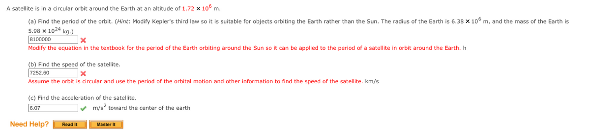 A satellite is in a circular orbit around the Earth at an altitude of 1.72 x 10° m.
(a) Find the period of the orbit. (Hint: Modify Kepler's third law so it is suitable for objects orbiting the Earth rather than the Sun. The radius of the Earth is 6.38 x 106 m, and the mass of the Earth is
5.98 x 1024 kg.)
8100000
Modify the equation in the textbook for the period of the Earth orbiting around the Sun so it can be applied to the period of a satellite in orbit around the Earth. h
(b) Find the speed of the satellite.
7252.60
Assume the orbit is circular and use the period of the orbital motion and other information to find the speed of the satellite. km/s
(c) Find the acceleration of the satellite.
6.07
m/s toward the center of the earth
Need Help?
Read It
Master It
