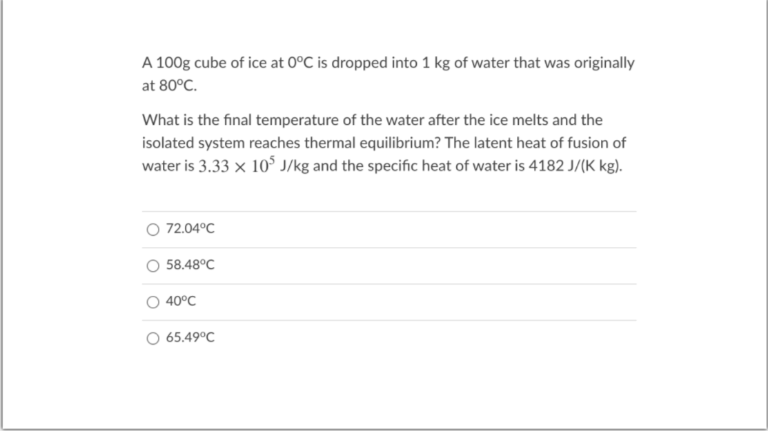 A 100g cube of ice at 0°C is dropped into 1 kg of water that was originally
at 80°C.
What is the final temperature of the water after the ice melts and the
isolated system reaches thermal equilibrium? The latent heat of fusion of
water is 3.33 x 10$ J/kg and the specific heat of water is 4182 J/(K kg).
O 72.04°C
58.48°C
O 40°C
65.49°C
