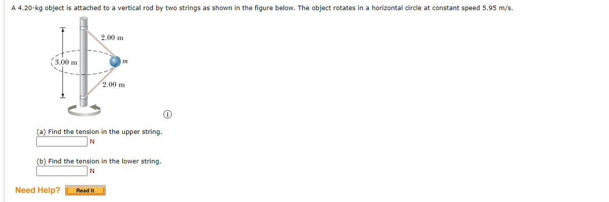 A 4.20-kg object is attached to a vertical rod by two strings as shown in the figure below. The object rotates in a horizontal circle at constant speed 5.95 m/s.
2.00 m
(3.00 m
2.00 m
(a) Find the tension in the upper string.
(b) Find the tension in the lower string.
N
Need Help?
Read It
