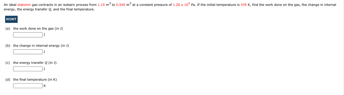 An ideal diatomic gas contracts in an isobaric process from 1.15 m³ to 0.540 m at a constant pressure of 1.20 x 10 Pa. If the initial temperature is 435 K, find the work done on the gas, the change in internal
energy, the energy transfer Q, and the final temperature.
HINT
(a) the work done on the gas (in J)
(b) the change in internal energy (in J)
(c) the energy transfer Q (in J)
(d) the final temperature (in K)
K
