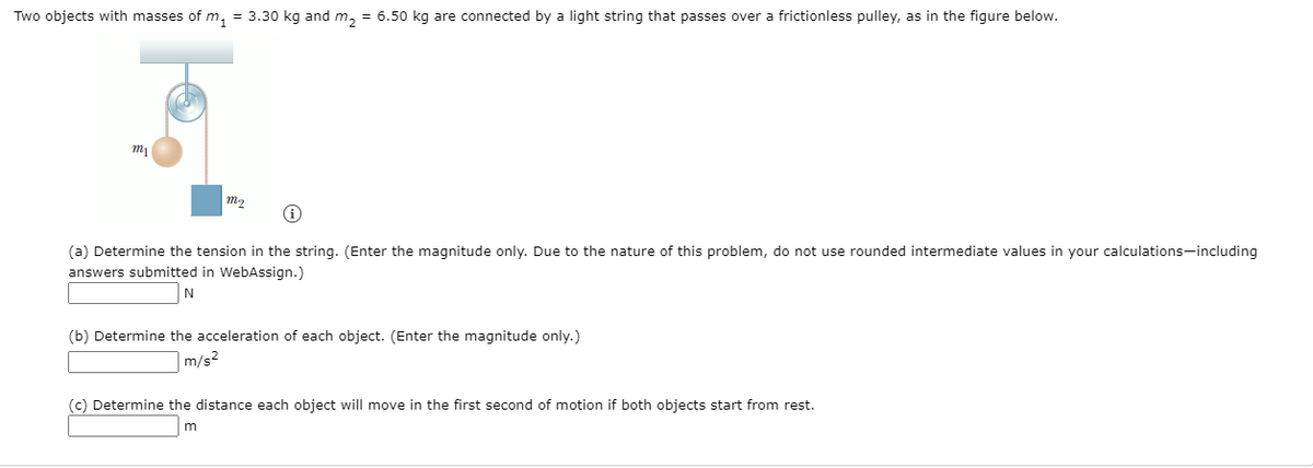 Two objects with masses of m, = 3.30 kg and m, = 6.50 kg are connected by a light string that passes over a frictionless pulley, as in the figure below.
(a) Determine the tension in the string. (Enter the magnitude only. Due to the nature of this problem, do not use rounded intermediate values in your calculations-including
answers submitted in WebAssign.)
(b) Determine the acceleration of each object. (Enter the magnitude only.)
|m/s²
(c) Determine the distance each object will move in the first second of motion if both objects start from rest.
m
