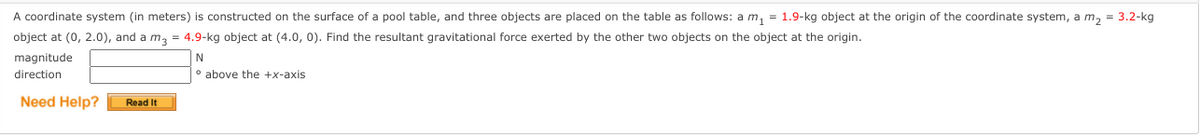 A coordinate system (in meters) is constructed on the surface of a pool table, and three objects are placed on the table as follows: a m, = 1.9-kg object at the origin of the coordinate system, a m, = 3.2-kg
object at (0, 2.0), and a m, = 4.9-kg object at (4.0, 0). Find the resultant gravitational force exerted by the other two objects on the object at the origin.
magnitude
direction
° above the +x-axis
Need Help?
Read It
