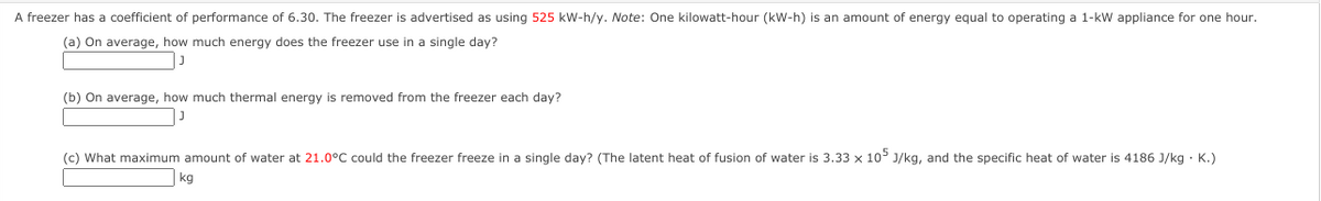 A freezer has a coefficient of performance of 6.30. The freezer is advertised as using 525 kW-h/y. Note: One kilowatt-hour (kW-h) is an amount of energy equal to operating a 1-kW appliance for one hour.
(a) On average, how much energy does the freezer use in a single day?
(b) On average, how much thermal energy is removed from the freezer each day?
(c) What maximum amount of water at 21.0°C could the freezer freeze in a single day? (The latent heat of fusion of water is 3.33 x 105 J/kg, and the specific heat of water is 4186 J/kg · K.)
kg
