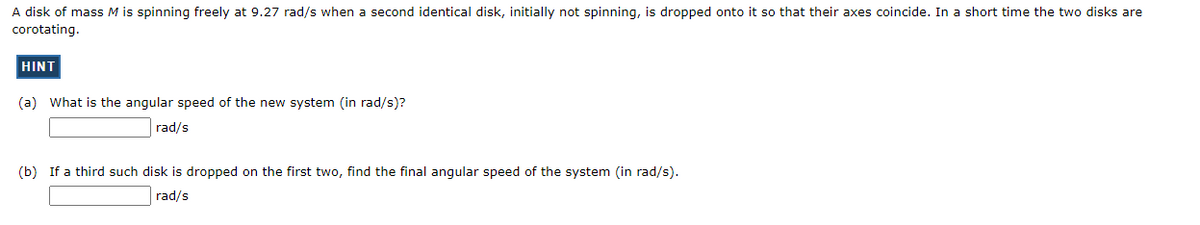 A disk of mass M is spinning freely at 9.27 rad/s when a second identical disk, initially not spinning, is dropped onto it so that their axes coincide. In a short time the two disks are
corotating.
HINT
(a) What is the angular speed of the new system (in rad/s)?
rad/s
(b) If a third such disk is dropped on the first two, find the final angular speed of the system (in rad/s).
rad/s
