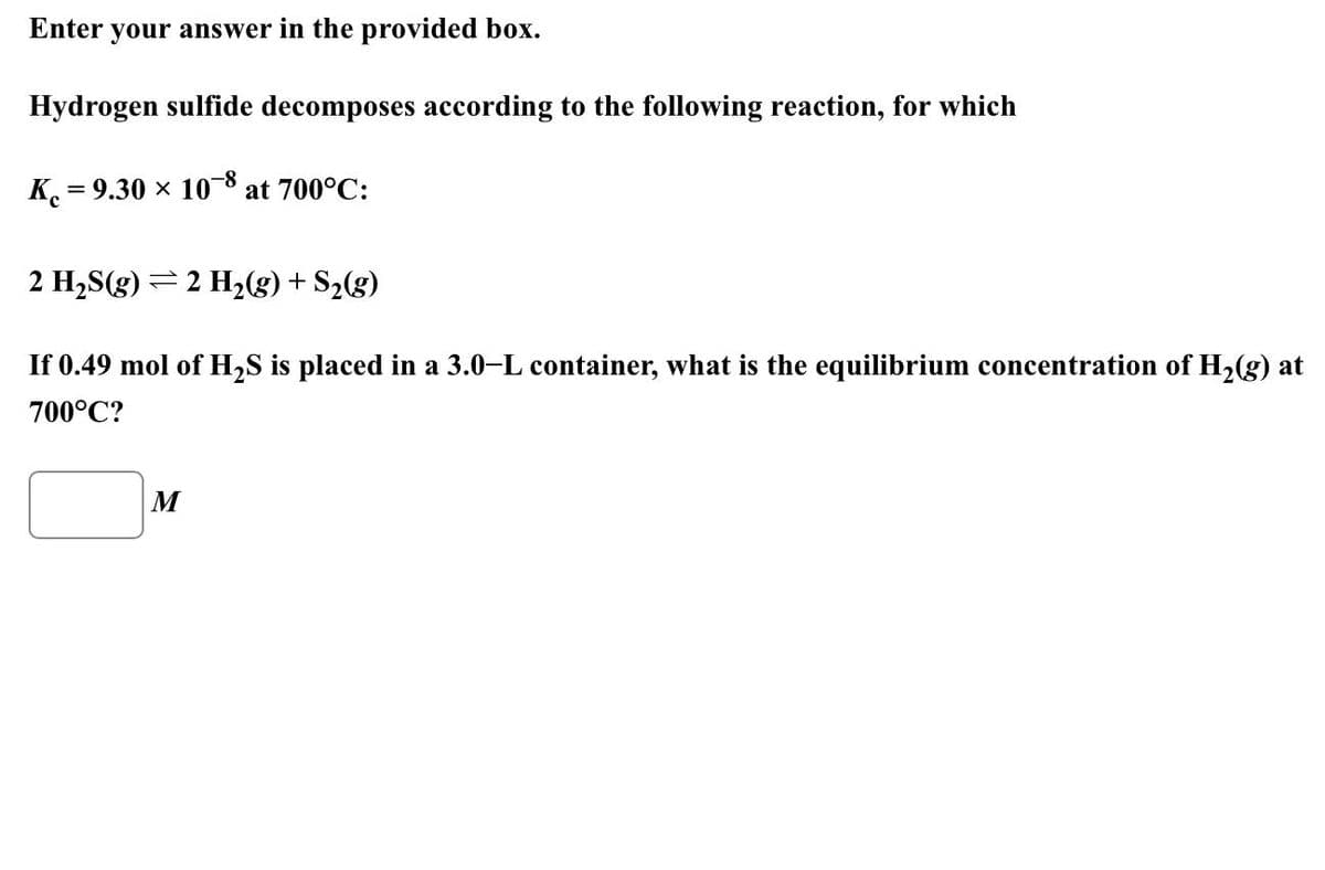 Enter your answer in the provided box.
Hydrogen sulfide decomposes according to the following reaction, for which
K = 9.30 × 108 at 700°C:
2 H₂S(g) 2 H₂(g) + S₂(g)
If 0.49 mol of H₂S is placed in a 3.0-L container, what is the equilibrium concentration of H₂(g) at
700°C?
M