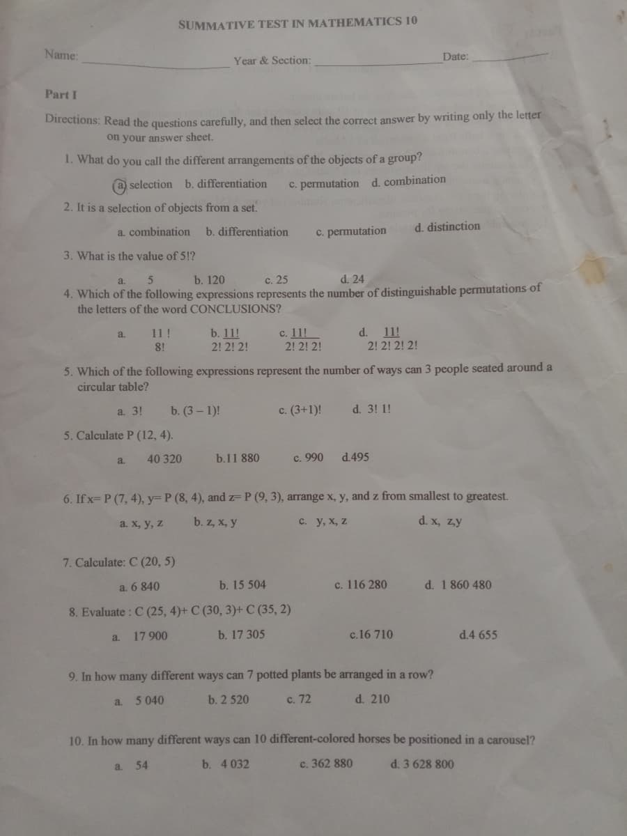 SUMMATIVE TEST IN MATHEMATICS 10
Name:
Date:
Year & Section:
Part I
Directions: Read the questions carefully, and then select the correct answer by writing only the letter
on your answer sheet.
1. What do you call the different arrangements of the objects of a group?
a selection b. differentiation
c. permutation d. combination
2. It is a selection of objects from a set.
d. distinction
a. combination
b. differentiation
c. permutation
3. What is the value of 5!?
a.
b. 120
с. 25
d. 24
4. Which of the following expressions represents the number of distinguishable permutations of
the letters of the word CONCLUSIONS?
b. 11!
2! 2! 2!
с. 11!
2! 2! 2!
11!
2! 2! 2! 2!
a.
11 !
d.
8!
5. Which of the following expressions represent the number of ways can 3 people seated around a
circular table?
a. 3!
b. (3 – 1)!
c. (3+1)!
d. 3! 1!
5. Calculate P (12, 4).
40 320
b.11 880
c. 990
d.495
a.
6. If x= P (7, 4), y= P (8, 4), and z= P (9, 3), arrange x, y, and z from smallest to greatest.
a. х, у, z
b. z, x, y
с. у, х, z
d. x, zy
7. Calculate: C (20, 5)
a. 6 840
b. 15 504
c. 116 280
d. 1 860 480
8. Evaluate : C (25, 4)+ C (30, 3)+ C (35, 2)
17 900
b. 17 305
c.16 710
d.4 655
a.
9. In how many different ways can 7 potted plants be arranged in a row?
5 040
b. 2 520
c. 72
d. 210
a.
10. In how many different ways can 10 different-colored horses be positioned in a carousel?
a. 54
b. 4 032
c. 362 880
d. 3 628 800
