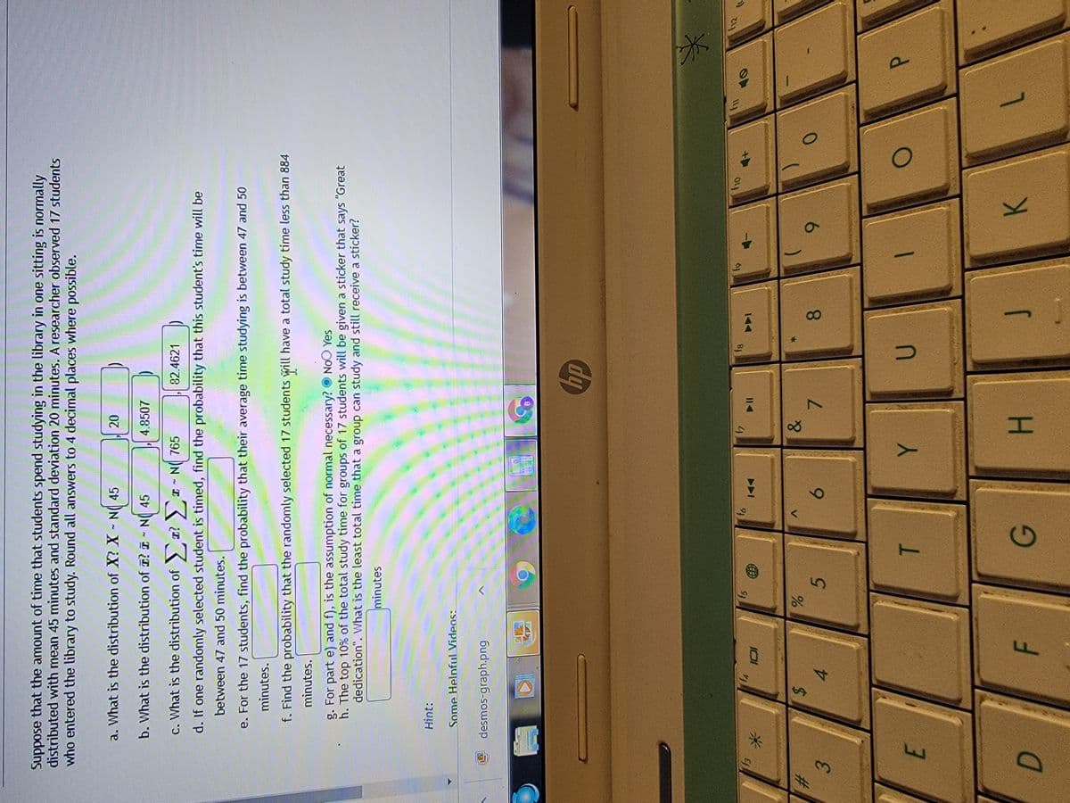 T
Suppose that the amount of time that students spend studying in the library in one sitting is normally
distributed with mean 45 minutes and standard deviation 20 minutes. Aresearcher observed 17 students
who entered the library to study. Round all answers to 4 decimal places where possible.
a. What is the distribution of X? X - N 45
b. What is the distribution of ? I - N 45
4.8507
c. What is the distribution of r? I- N( 765
82.4621
d. If one randomly selected student is timed, find the probability that this student's time will be
between 47 and 50 minutes.
e. For the 17 students, find the probability that their average time studying is between 47 and 50
minutes.
f. Find the probability that the randomly selected 17 students will have a total study time less than 884
minutes.
g. For part e) and f), is the assumption of normal necessary? O NoO Yes
h. The top 10% of the total study time for groups of 17 students will be given a sticker that says "Great
dedication". What is the least total time that a group can study and still receive a sticker?
minutes
Hìnt:
Some Helpful Videos:
desmos-graph.png
B.
dy
91
BJ
%23
3.
24
4.
8.
6.
7.
8.
6.
F.
H.
K.
