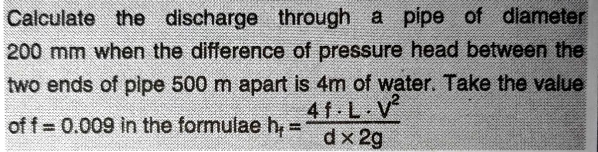 Calculate the discharge through a pipe of diameter
200 mm when the difference of pressure head between the
two ends of pipe 500 m apart is 4m of water. Take the value
of f = 0.009 in the formulae h₂
41.L.V²
f.
dx 2g
11