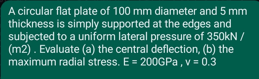 A circular flat plate of 100 mm diameter and 5 mm
thickness is simply supported at the edges and
subjected to a uniform lateral pressure of 350kN /
(m2). Evaluate (a) the central deflection, (b) the
maximum radial stress. E = 200GPa, v = 0.3