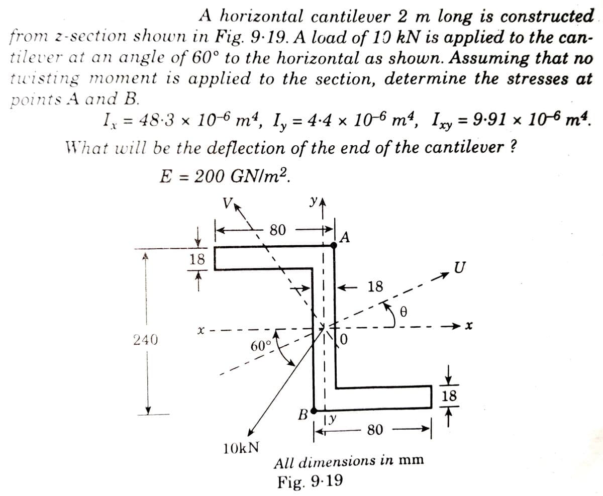 A horizontal cantilever 2 m long is constructed
from z-section shown in Fig. 9.19. A load of 10 kN is applied to the can-
tilever at an angle of 60° to the horizontal as shown. Assuming that no
twisting moment is applied to the section, determine the stresses at
points A and B.
y
Ix = 48·3 × 10-6 m², I₂ = 4.4 × 106 m², Ixy = 9.91 × 106 m².
What will be the deflection of the end of the cantilever ?
E = 200 GN/m².
V
80
A
18
U
x
240
60°
10kN
18
Ꮎ
B
ТУ
80
All dimensions in mm
Fig. 9.19
➜
18
F
x