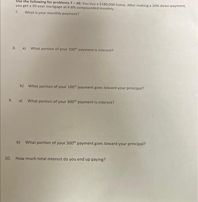 Use the following for problems 7-10: You buy a $180,000 home. After making a 20% down payment,
you get a 30-year mortgage at 4.8% compounded monthly.
7.
What is your monthly payment?
8. a) What portion of your 100" payment is interest?
b) What portion of your 100th payment goes toward your principal?
9. a) What portion of your 300th payment is interest?
b) What portion of your 300th payment goes toward your principal?
10.
How much total interest do you end up paying?
