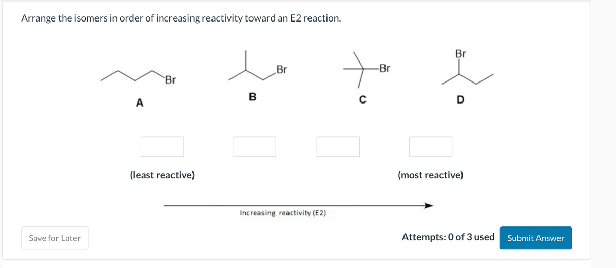 Arrange the isomers in order of increasing reactivity toward an E2 reaction.
Save for Later
A
Br
(least reactive)
B
Br
Increasing reactivity (E2)
+
-Br
Br
D
(most reactive)
Attempts: 0 of 3 used
Submit Answer