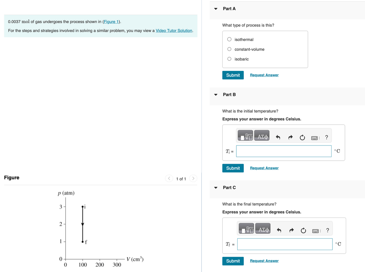 0.0037 mol of gas undergoes the process shown in (Figure 1).
For the steps and strategies involved in solving a similar problem, you may view a Video Tutor Solution.
Figure
p (atm)
3
2
1
0
0
f
100 200 300
V (cm³)
< 1 of 1
Part A
What type of process is this?
isothermal
O isobaric
constant-volume
Submit
Part B
T₁ =
What is the initial temperature?
Express your answer in degrees Celsius.
Submit
Part C
Tf =
Request Answer
Submit
VE ΑΣΦ
What is the final temperature?
Express your answer in degrees Celsius.
Request Answer
ΑΣΦ
Request Answer
www.
?
?
O