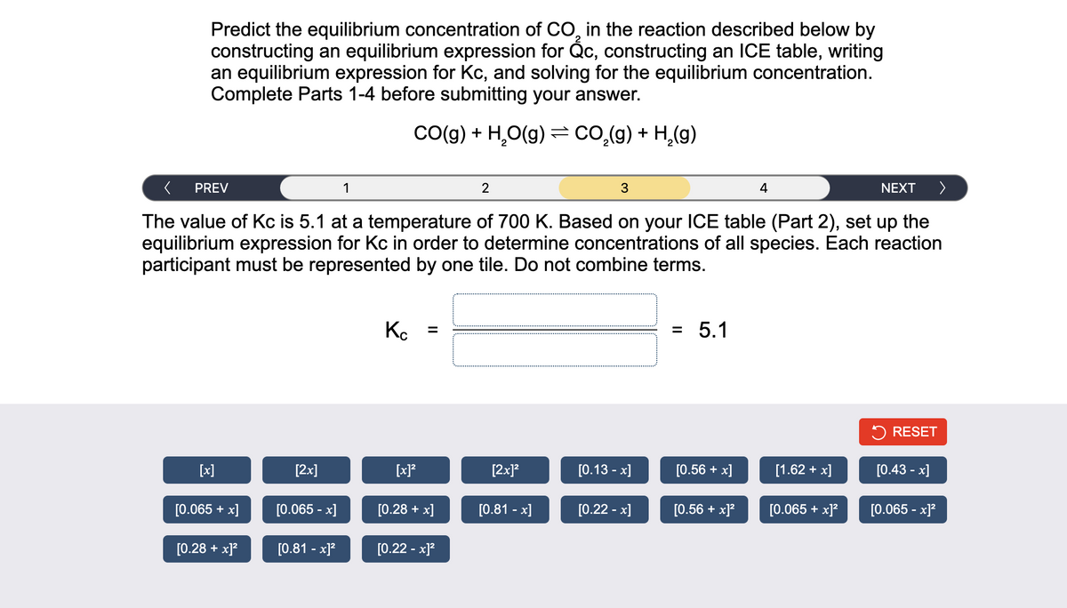 Predict the equilibrium concentration of CO, in the reaction described below by
constructing an equilibrium expression for Qc, constructing an ICE table, writing
an equilibrium expression for Kc, and solving for the equilibrium concentration.
Complete Parts 1-4 before submitting your answer.
CO(g) + H₂O(g) = CO₂(g) + H₂(g)
PREV
The value of Kc is 5.1 at a temperature of 700 K. Based on your ICE table (Part 2), set up the
equilibrium expression for Kc in order to determine concentrations of all species. Each reaction
participant must be represented by one tile. Do not combine terms.
[x]
[0.065 + x]
[0.28 + x]²
[2x]
[0.065 -x]
[0.81 -x]²
Kc
[x]²
=
[0.28 + x]
[0.22 -x]²
[2x]²
[0.81 -x]
3
[0.13 -x]
[0.22 -x]
5.1
[0.56 + x]
[0.56 + x]²
4
[1.62 + x]
NEXT
[0.065 + x]²
>
RESET
[0.43 -x]
[0.065 -x]²