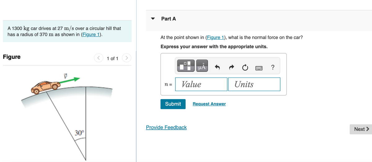 A 1300 kg car drives at 27 m/s over a circular hill that
has a radius of 370 m as shown in (Figure 1).
Figure
30°
1 of 1
Part A
At the point shown in (Figure 1), what is the normal force on the car?
Express your answer with the appropriate units.
n =
Submit
PÅ
Value
Provide Feedback
Request Answer
Units
P
?
Next