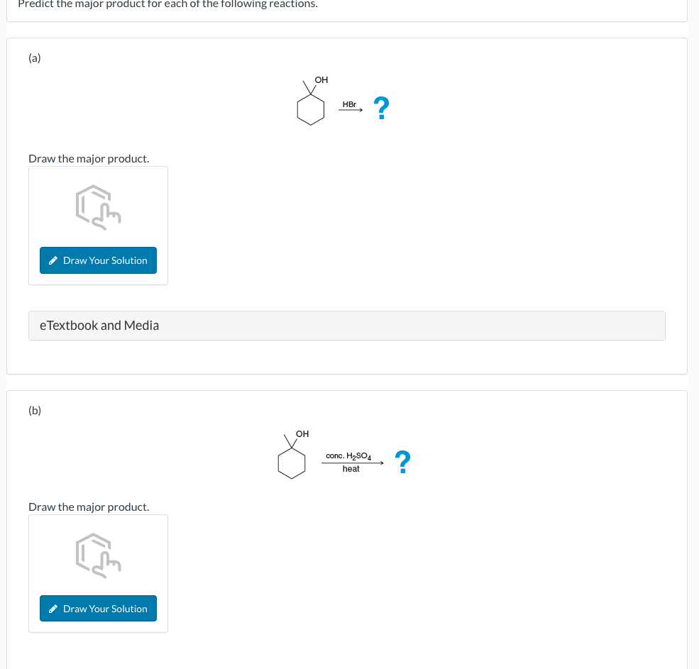 Predict the major product for each of the following reactions.
(a)
Draw the major product.
✔ Draw Your Solution
eTextbook and Media
(b)
Draw the major product.
✔ Draw Your Solution
OH
X ?
HBr
OH
conc. H₂SO4
heat