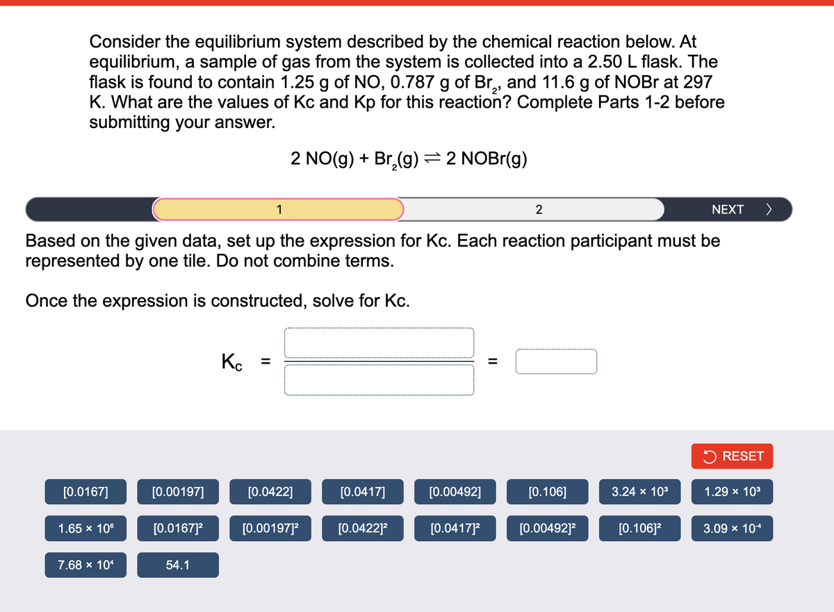 Consider the equilibrium system described by the chemical reaction below. At
equilibrium, a sample of gas from the system is collected into a 2.50 L flask. The
flask is found to contain 1.25 g of NO, 0.787 g of Br,, and 11.6 g of NOBr at 297
K. What are the values of Kc and Kp for this reaction? Complete Parts 1-2 before
submitting your answer.
[0.0167]
1.65 x 10⁰
7.68 × 104
Based on the given data, set up the expression for Kc. Each reaction participant must be
represented by one tile. Do not combine terms.
Once the expression is constructed, solve for Kc.
[0.00197]
[0.0167]²
54.1
Кс
1
=
2 NO(g) + Br₂(g) → 2 NOBr(g)
[0.0422]
[0.00197]²
[0.0417]
[0.0422]²
[0.00492]
[0.0417]²
2
||
[0.106]
[0.00492]²
3.24 × 10³
NEXT
[0.106]²
RESET
1.29 × 10³
>
3.09 × 10-4