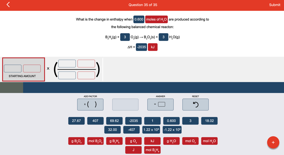 r
STARTING AMOUNT
X
What is the change in enthalpy when 0.600 moles of H₂O are produced according to
the following balanced chemical reacton:
27.67
ADD FACTOR
x( )
407
g B₂03 mol B,O
B₂H₂(g) + 3 O₂(g) → B₂O₂(s) + 3 H₂O(g)
69.62
Question 35 of 35
32.00
g B₂H
ΔΗ = -2035
-2035
-407
g 0₂
J
kJ
1
ANSWER
1.22 x 10³
kJ
mol B₂H
0.600
-1.22 x 10³
g H₂O
3
RESET
5
mol O₂
18.02
mol H₂O
Submit
+