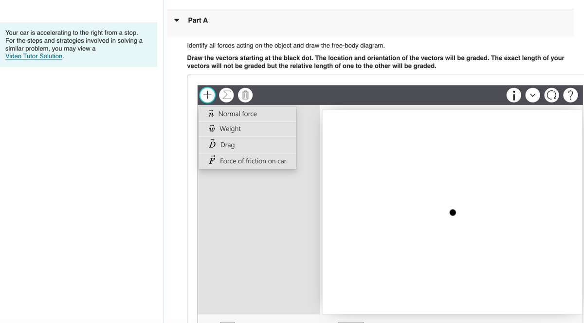 Your car is accelerating to the right from a stop.
For the steps and strategies involved in solving a
similar problem, you may view a
Video Tutor Solution.
Part A
Identify all forces acting on the object and draw the free-body diagram.
Draw the vectors starting at the black dot. The location and orientation of the vectors will be graded. The exact length of your
vectors will not be graded but the relative length of one to the other will be graded.
+
n Normal force
w Weight
D Drag
Force of friction on car
i
?