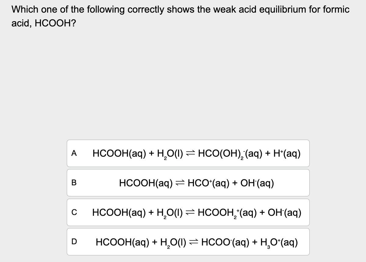 Which one of the following correctly shows the weak acid equilibrium for formic
acid, HCOOH?
A
B
C
HCOOH(aq) + H,O(I) = HCO(OH),(aq) + H*(aq)
HCOOH(aq) = HCO*(aq) + OH(aq)
HCOOH(aq) + H,O(I)= HCOOH, (aq) + OH(aq)
HCOOH(aq) + H,O(I) = HCOO(aq) + H,O*(aq)
3